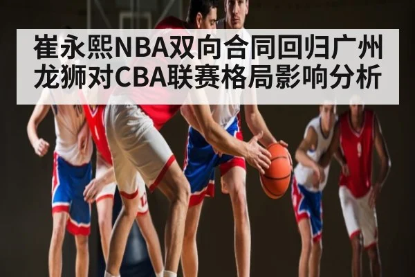 崔永熙NBA双向合同回归广州龙狮对CBA联赛格局影响分析