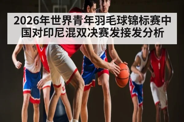 2026年世界青年羽毛球锦标赛中国对印尼混双决赛发接发分析